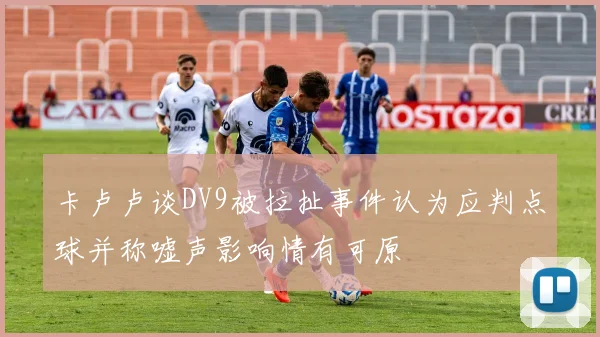 卡卢卢谈DV9被拉扯事件认为应判点球并称嘘声影响情有可原