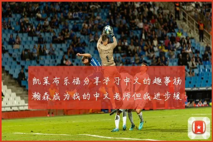 凯莱布乐福分享学习中文的趣事杨瀚森成为我的中文老师但我进步缓慢