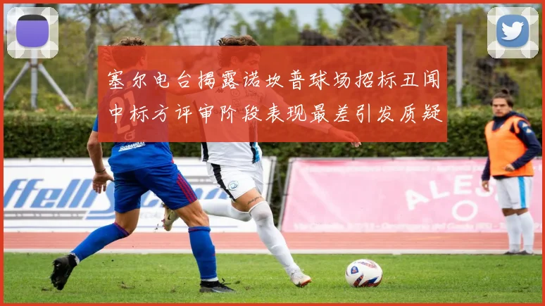 塞尔电台揭露诺坎普球场招标丑闻中标方评审阶段表现最差引发质疑