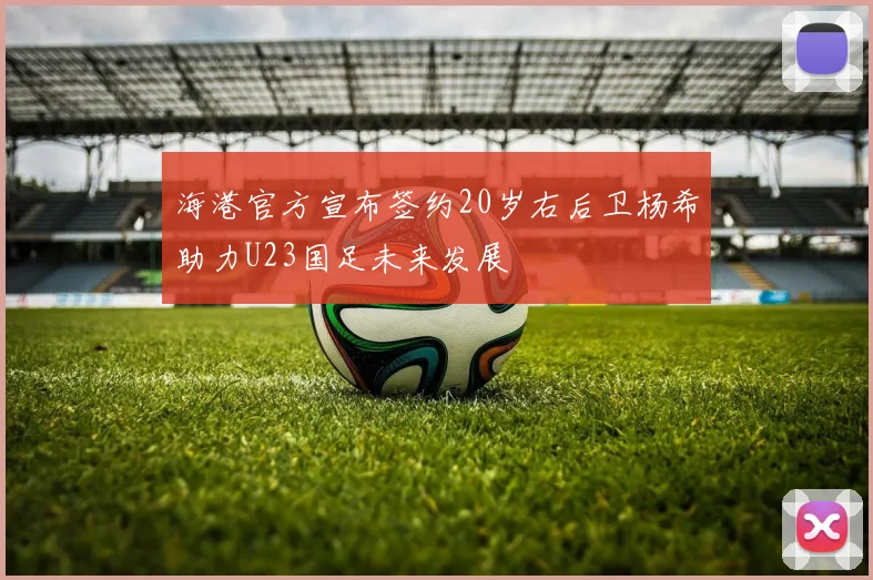 海港官方宣布签约20岁右后卫杨希助力U23国足未来发展