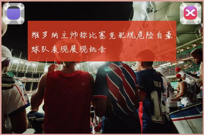 维罗纳主帅称比塞克犯规危险自豪球队表现展现机会
