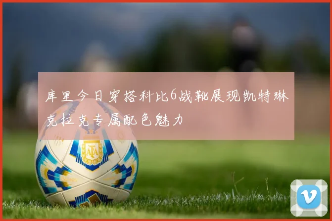 库里今日穿搭科比6战靴展现凯特琳克拉克专属配色魅力