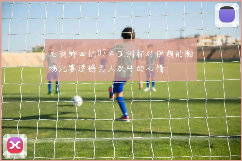 毛剑卿回忆07年亚洲杯对伊朗的酣畅比赛遗憾无人欢呼的心情