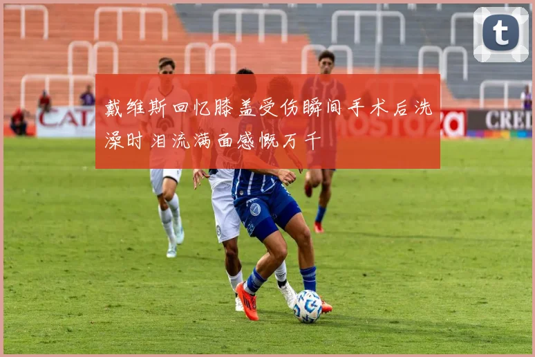 戴维斯回忆膝盖受伤瞬间手术后洗澡时泪流满面感慨万千