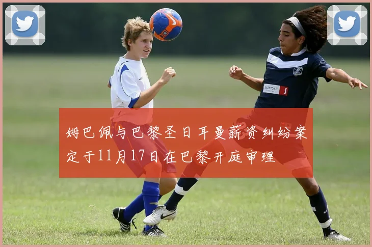 姆巴佩与巴黎圣日耳曼薪资纠纷案定于11月17日在巴黎开庭审理