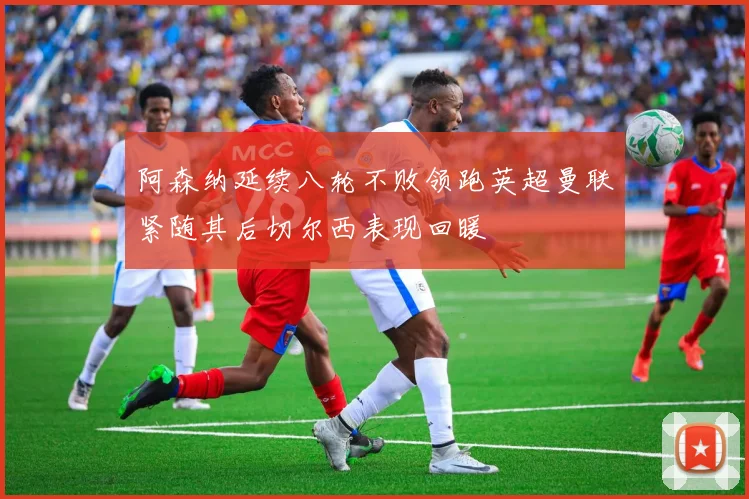 阿森纳延续八轮不败领跑英超曼联紧随其后切尔西表现回暖