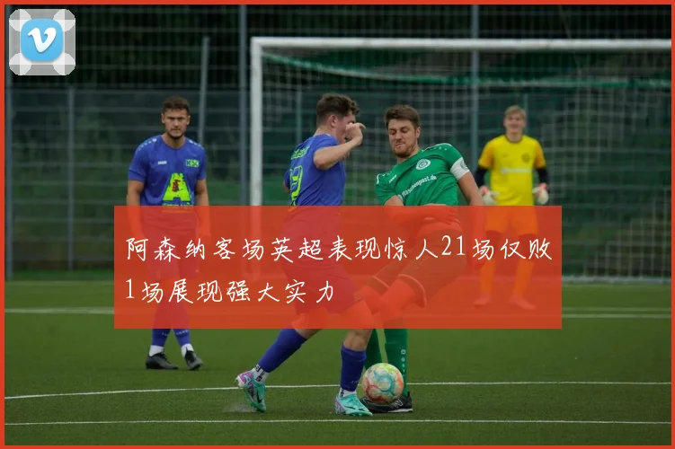 阿森纳客场英超表现惊人21场仅败1场展现强大实力
