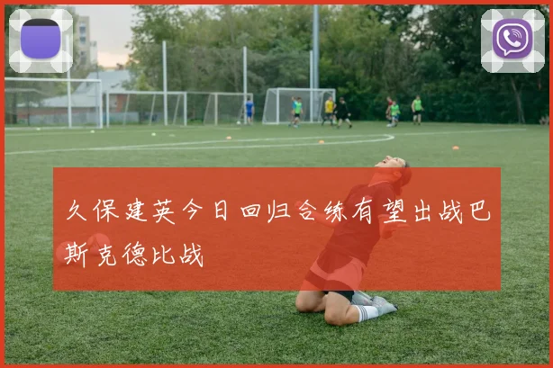 久保建英今日回归合练有望出战巴斯克德比战