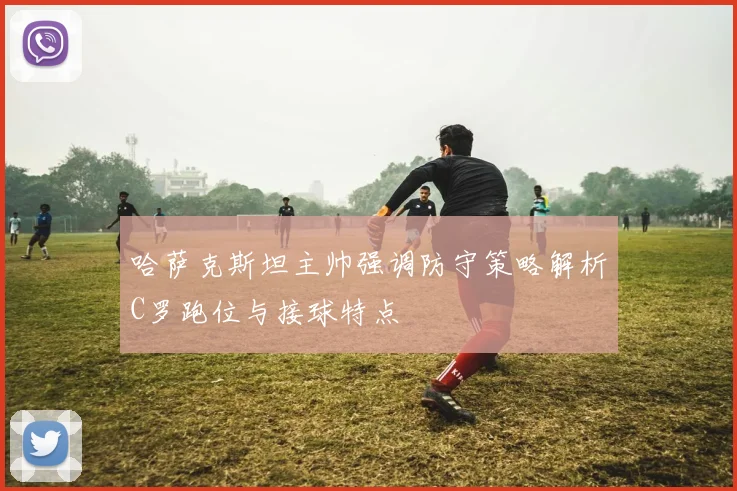 哈萨克斯坦主帅强调防守策略解析C罗跑位与接球特点