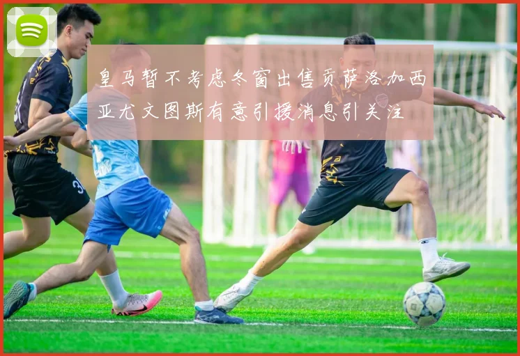 皇马暂不考虑冬窗出售贡萨洛加西亚尤文图斯有意引援消息引关注