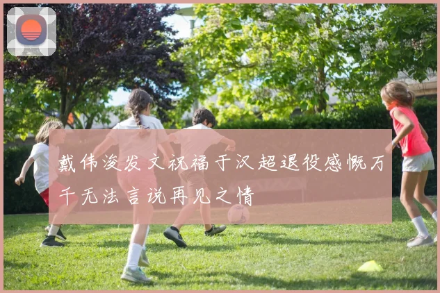 戴伟浚发文祝福于汉超退役感慨万千无法言说再见之情