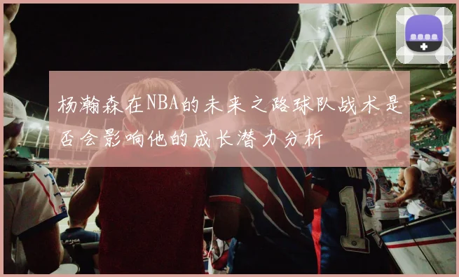 杨瀚森在NBA的未来之路球队战术是否会影响他的成长潜力分析