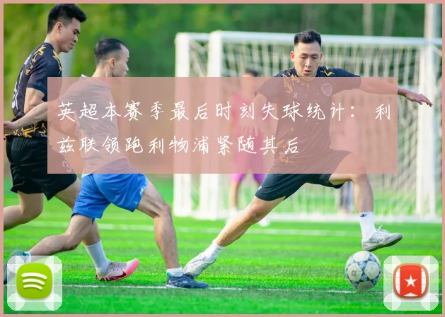 英超本赛季最后时刻失球统计：利兹联领跑利物浦紧随其后