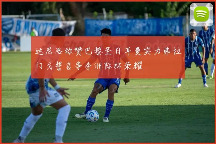 达尼洛称赞巴黎圣日耳曼实力弗拉门戈誓言争夺洲际杯荣耀