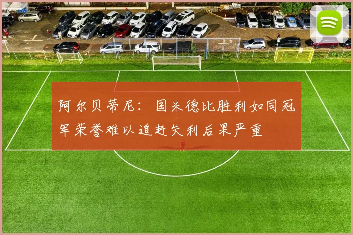 阿尔贝蒂尼：国米德比胜利如同冠军荣誉难以追赶失利后果严重