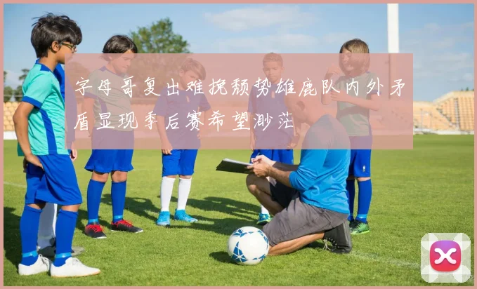 字母哥复出难挽颓势雄鹿队内外矛盾显现季后赛希望渺茫