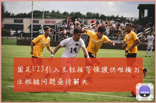 国足U23引入王钰栋等强援仍难掩打法粗糙问题亟待解决