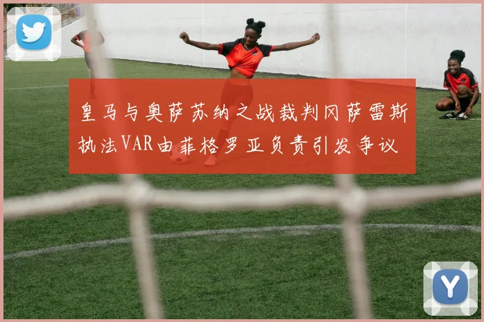 皇马与奥萨苏纳之战裁判冈萨雷斯执法VAR由菲格罗亚负责引发争议