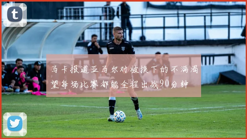 马卡报道亚马尔对被换下的不满渴望每场比赛都能全程出战90分钟