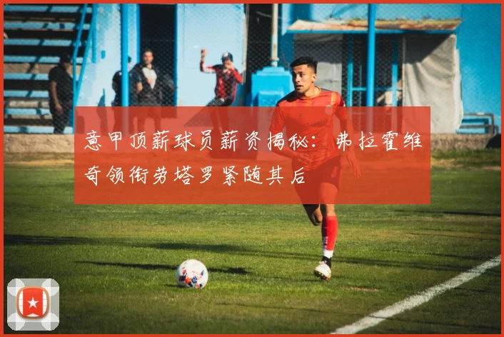 意甲顶薪球员薪资揭秘：弗拉霍维奇领衔劳塔罗紧随其后