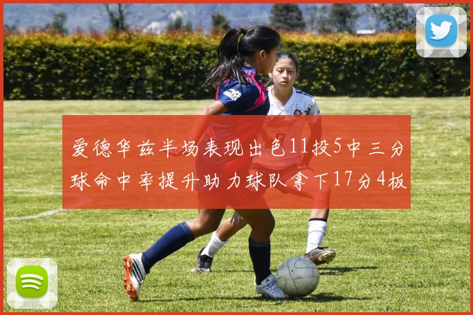 爱德华兹半场表现出色11投5中三分球命中率提升助力球队拿下17分4板1助