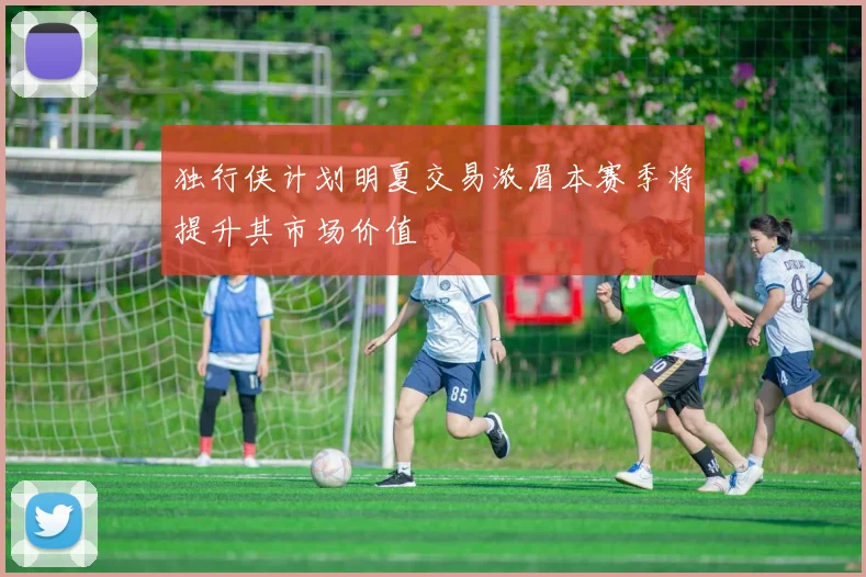 独行侠计划明夏交易浓眉本赛季将提升其市场价值
