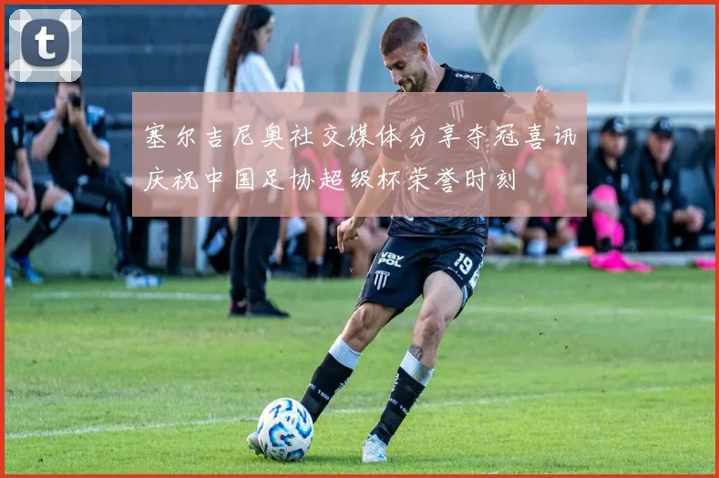 塞尔吉尼奥社交媒体分享夺冠喜讯庆祝中国足协超级杯荣誉时刻