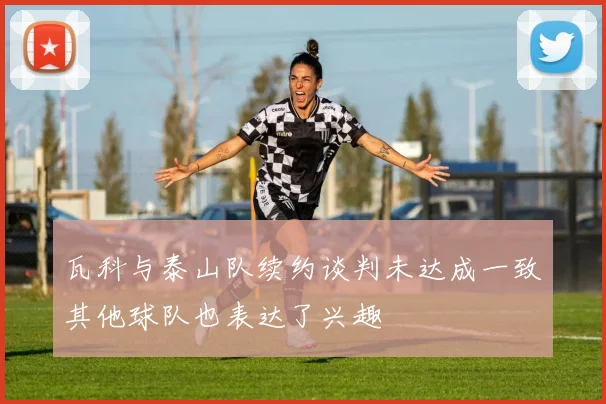 瓦科与泰山队续约谈判未达成一致其他球队也表达了兴趣