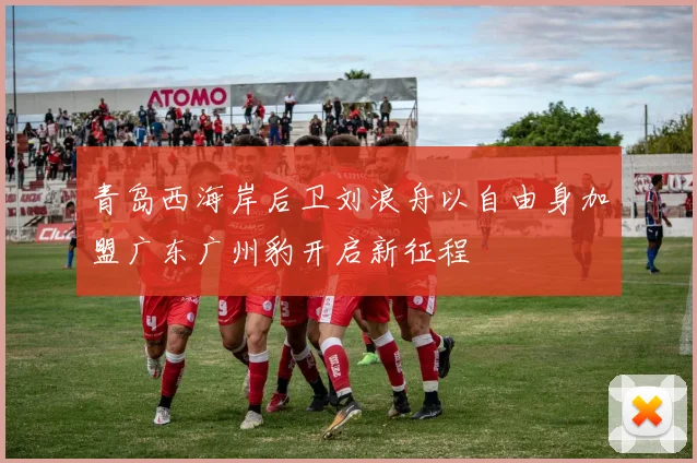 青岛西海岸后卫刘浪舟以自由身加盟广东广州豹开启新征程