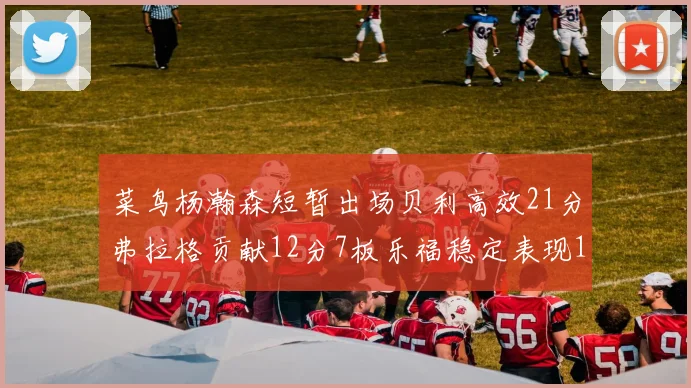 菜鸟杨瀚森短暂出场贝利高效21分弗拉格贡献12分7板乐福稳定表现13投13分
