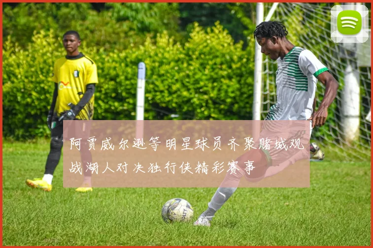 阿贾威尔逊等明星球员齐聚赌城观战湖人对决独行侠精彩赛事