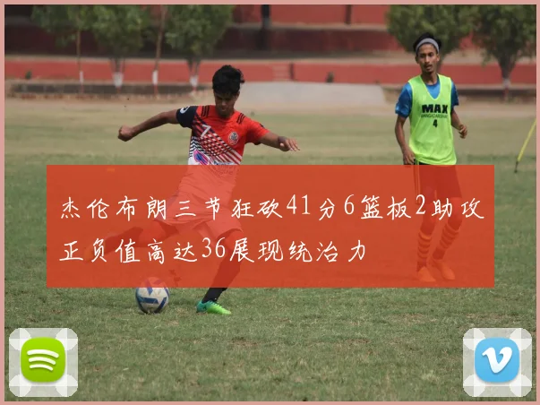 杰伦布朗三节狂砍41分6篮板2助攻正负值高达36展现统治力