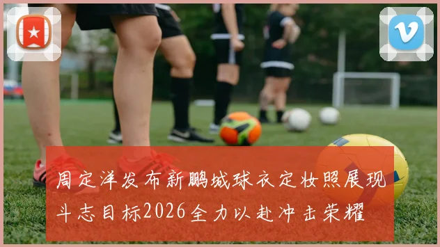 周定洋发布新鹏城球衣定妆照展现斗志目标2026全力以赴冲击荣耀