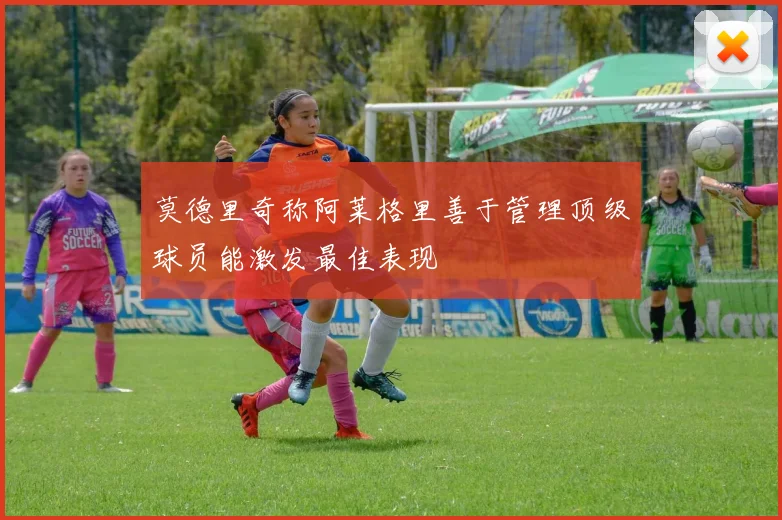 莫德里奇称阿莱格里善于管理顶级球员能激发最佳表现