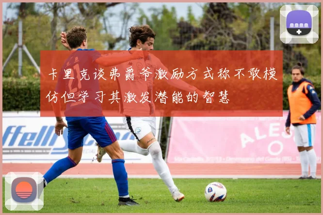 卡里克谈弗爵爷激励方式称不敢模仿但学习其激发潜能的智慧