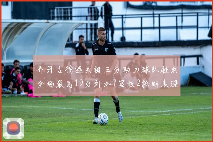 乔丹古德温关键三分助力球队胜利全场最高19分外加7篮板2抢断表现出色