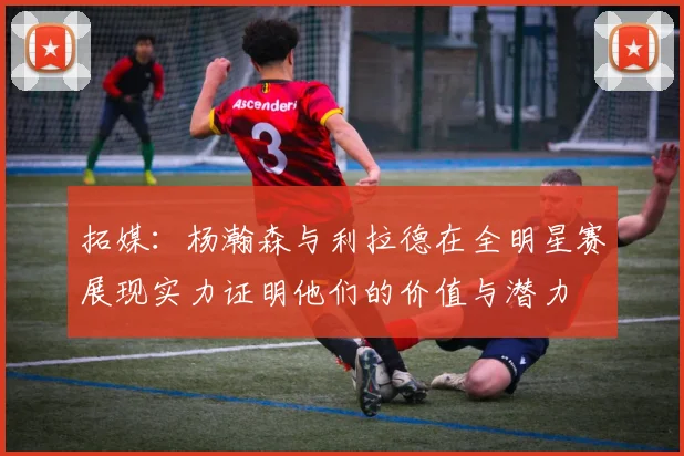 拓媒：杨瀚森与利拉德在全明星赛展现实力证明他们的价值与潜力