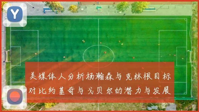 美媒体人分析杨瀚森与克林根目标对比约基奇与戈贝尔的潜力与发展方向