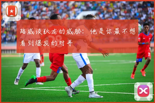 路威谈狄龙的威胁：他是你最不想看到爆发的对手