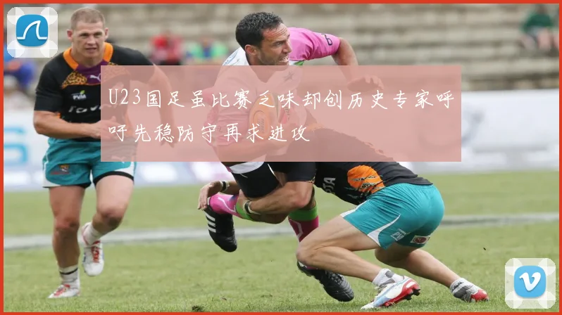 U23国足虽比赛乏味却创历史专家呼吁先稳防守再求进攻