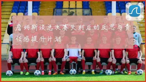 詹姆斯谈总决赛失利后的反思与责任感提升计划