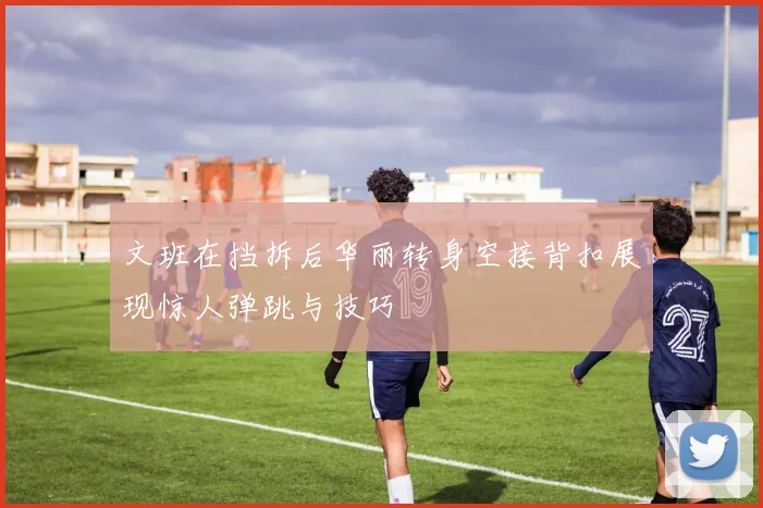 文班在挡拆后华丽转身空接背扣展现惊人弹跳与技巧