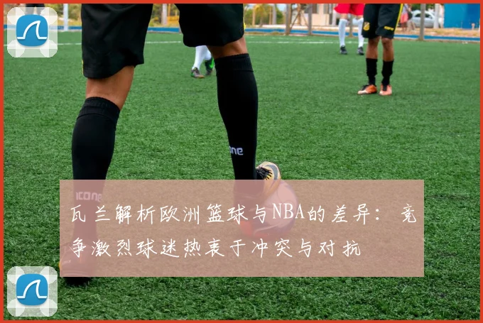 瓦兰解析欧洲篮球与NBA的差异：竞争激烈球迷热衷于冲突与对抗