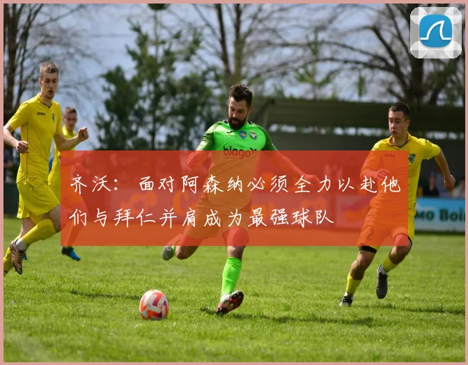 齐沃：面对阿森纳必须全力以赴他们与拜仁并肩成为最强球队