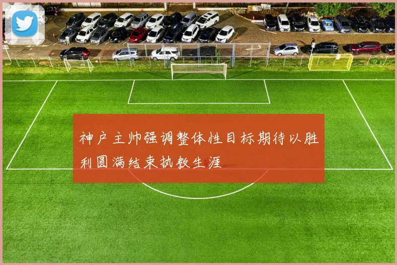 神户主帅强调整体性目标期待以胜利圆满结束执教生涯