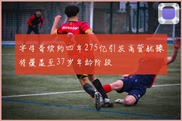 字母哥续约四年275亿引发高管犹豫将覆盖至37岁年龄阶段