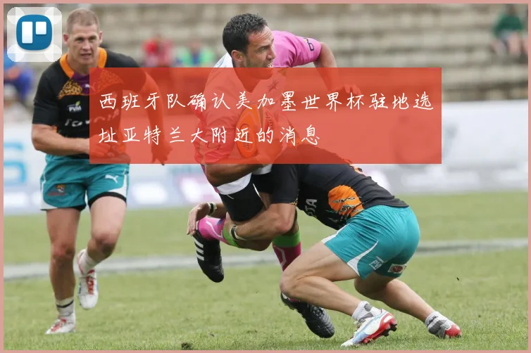 西班牙队确认美加墨世界杯驻地选址亚特兰大附近的消息